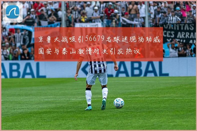 京鲁大战吸引56679名球迷现场助威国安与泰山激情对决引发热议