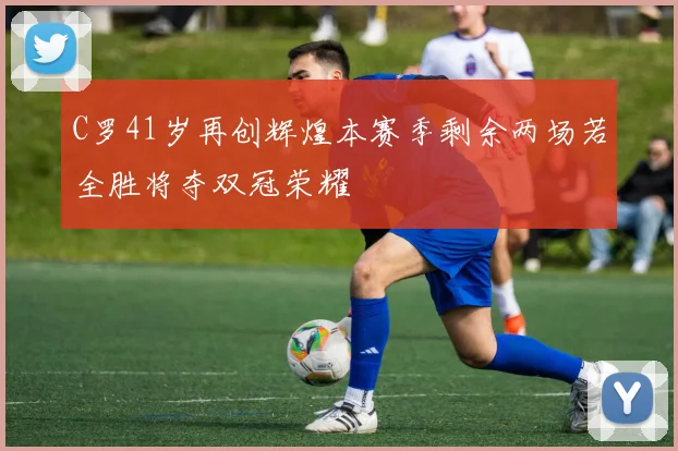 C罗41岁再创辉煌本赛季剩余两场若全胜将夺双冠荣耀