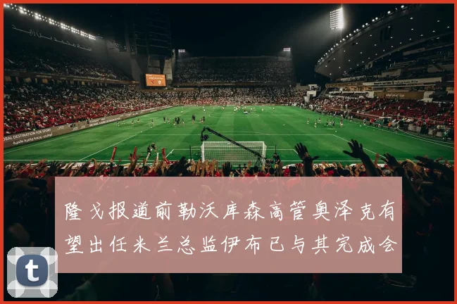 隆戈报道前勒沃库森高管奥泽克有望出任米兰总监伊布已与其完成会面