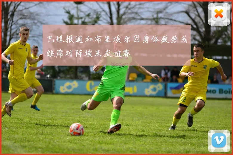 巴媒报道加布里埃尔因身体疲劳或缺席对阵埃及友谊赛