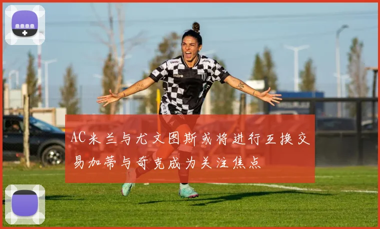 AC米兰与尤文图斯或将进行互换交易加蒂与奇克成为关注焦点