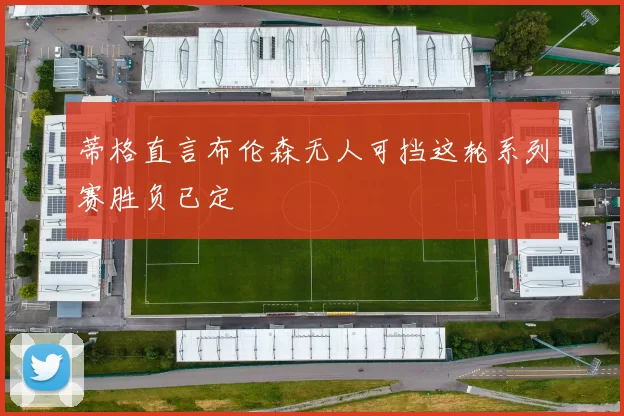 蒂格直言布伦森无人可挡这轮系列赛胜负已定