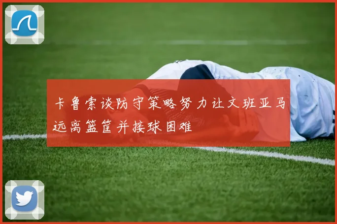 卡鲁索谈防守策略努力让文班亚马远离篮筐并接球困难