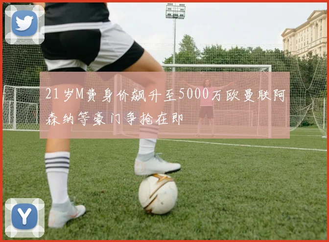 21岁M费身价飙升至5000万欧曼联阿森纳等豪门争抢在即