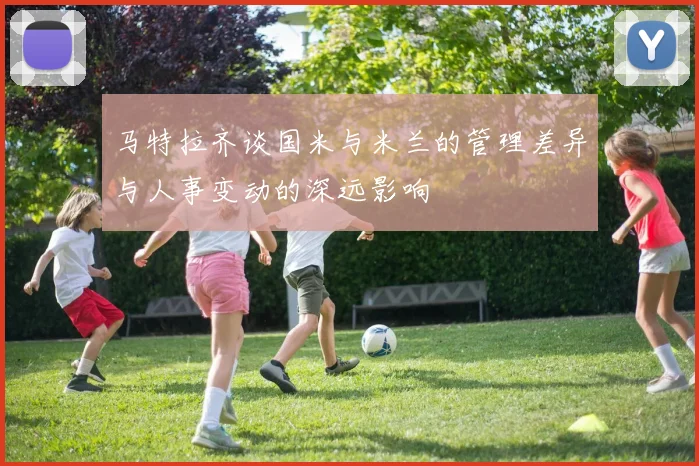 马特拉齐谈国米与米兰的管理差异与人事变动的深远影响