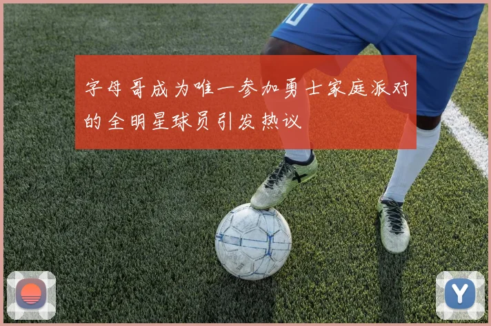 字母哥成为唯一参加勇士家庭派对的全明星球员引发热议