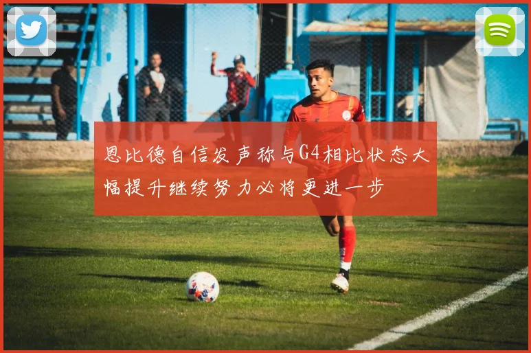 恩比德自信发声称与G4相比状态大幅提升继续努力必将更进一步