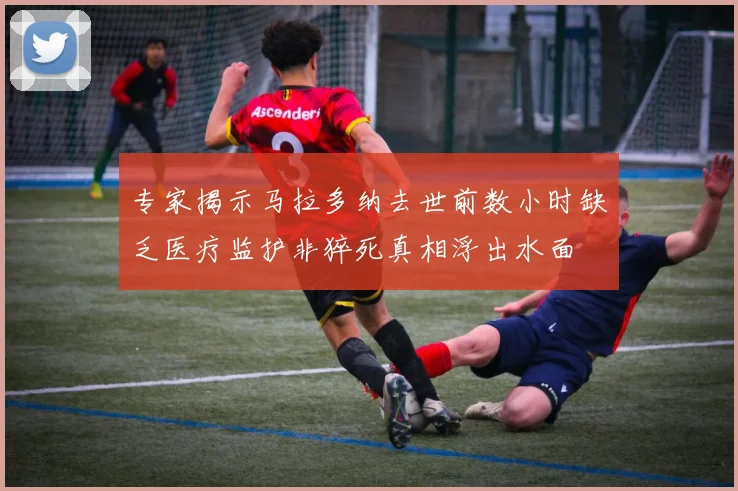 专家揭示马拉多纳去世前数小时缺乏医疗监护非猝死真相浮出水面