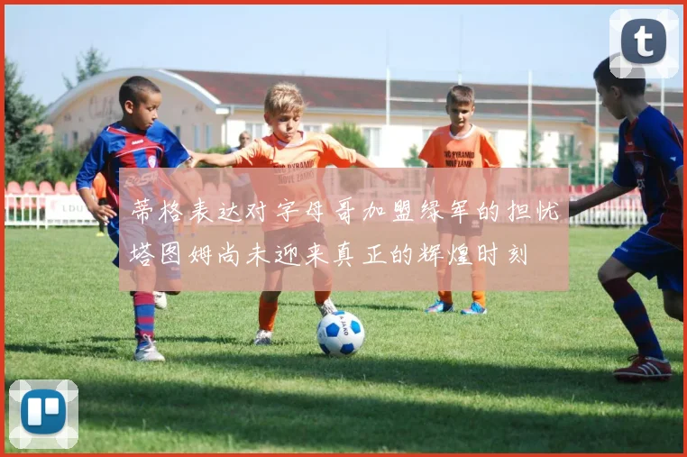 蒂格表达对字母哥加盟绿军的担忧塔图姆尚未迎来真正的辉煌时刻