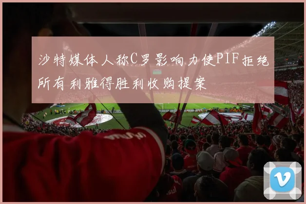 沙特媒体人称C罗影响力使PIF拒绝所有利雅得胜利收购提案