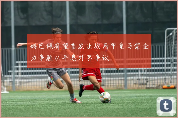 姆巴佩有望首发出战西甲皇马需全力争胜以平息外界争议