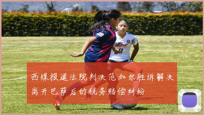 西媒报道法院判决范加尔胜诉解决离开巴萨后的税务赔偿纠纷