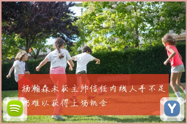 杨瀚森未获主帅信任内线人手不足仍难以获得上场机会