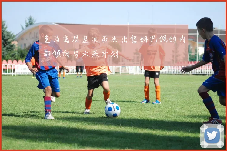 皇马高层坚决否决出售姆巴佩的内部倾向与未来计划