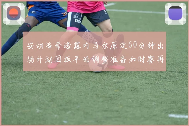 安切洛蒂透露内马尔原定60分钟出场计划因扳平而调整准备加时赛再换上他