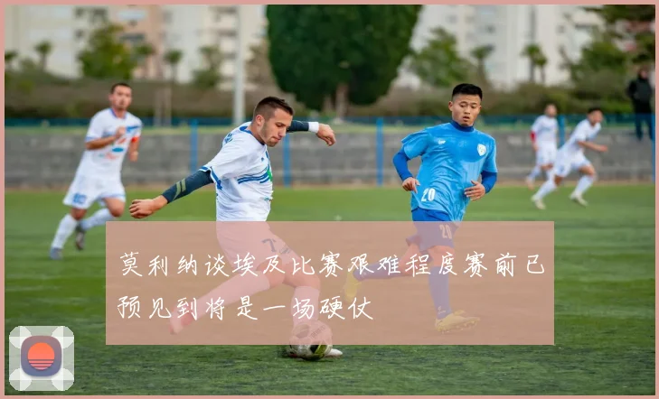莫利纳谈埃及比赛艰难程度赛前已预见到将是一场硬仗