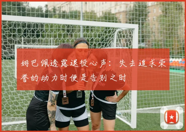 姆巴佩透露退役心声：失去追求荣誉的动力时便是告别之时
