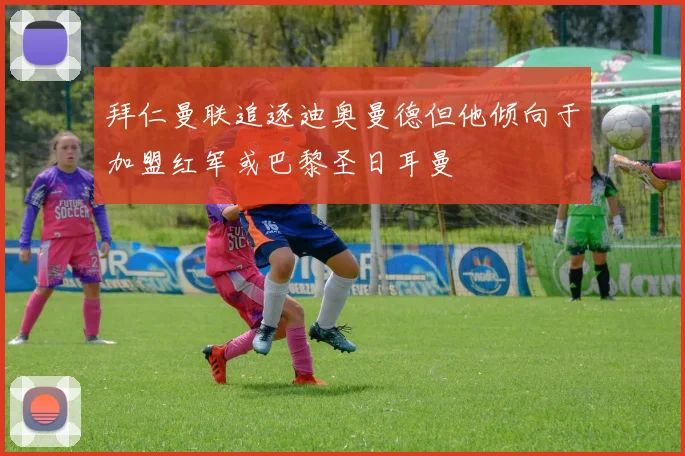 拜仁曼联追逐迪奥曼德但他倾向于加盟红军或巴黎圣日耳曼