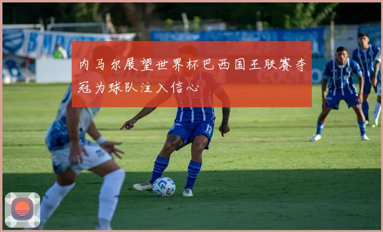 内马尔展望世界杯巴西国王联赛夺冠为球队注入信心