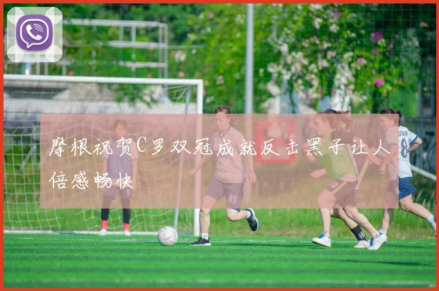 摩根祝贺C罗双冠成就反击黑子让人倍感畅快
