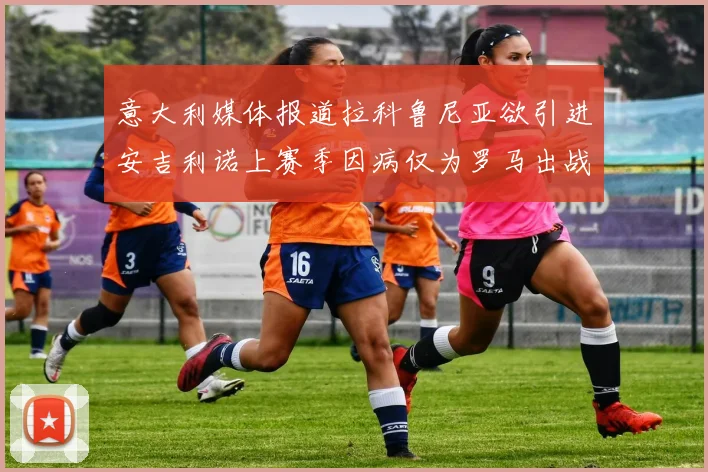 意大利媒体报道拉科鲁尼亚欲引进安吉利诺上赛季因病仅为罗马出战9场