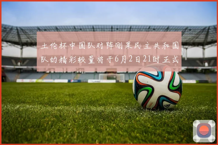 土伦杯中国队对阵刚果民主共和国队的精彩较量将于6月2日21时正式开启