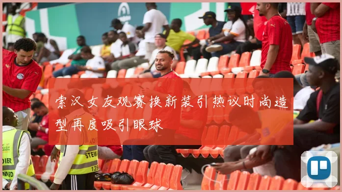 索汉女友观赛换新装引热议时尚造型再度吸引眼球