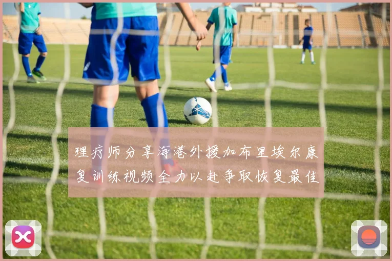 理疗师分享海港外援加布里埃尔康复训练视频全力以赴争取恢复最佳状态